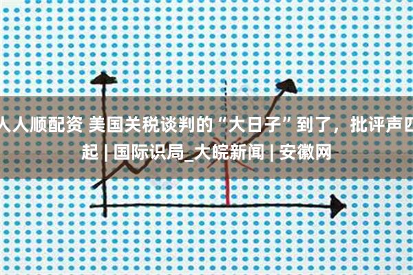 人人顺配资 美国关税谈判的“大日子”到了，批评声四起 | 国际识局_大皖新闻 | 安徽网