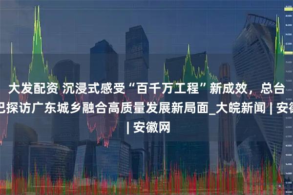 大发配资 沉浸式感受“百千万工程”新成效，总台大巴探访广东城乡融合高质量发展新局面_大皖新闻 | 安徽网
