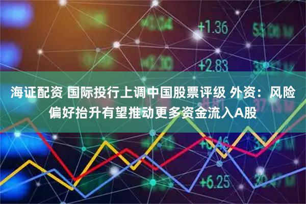 海证配资 国际投行上调中国股票评级 外资:风险偏好抬升有望推动更多资金流入A股