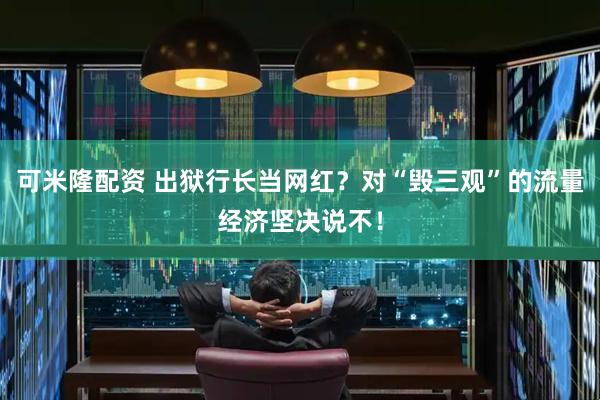 可米隆配资 出狱行长当网红?对“毁三观”的流量经济坚决说不!