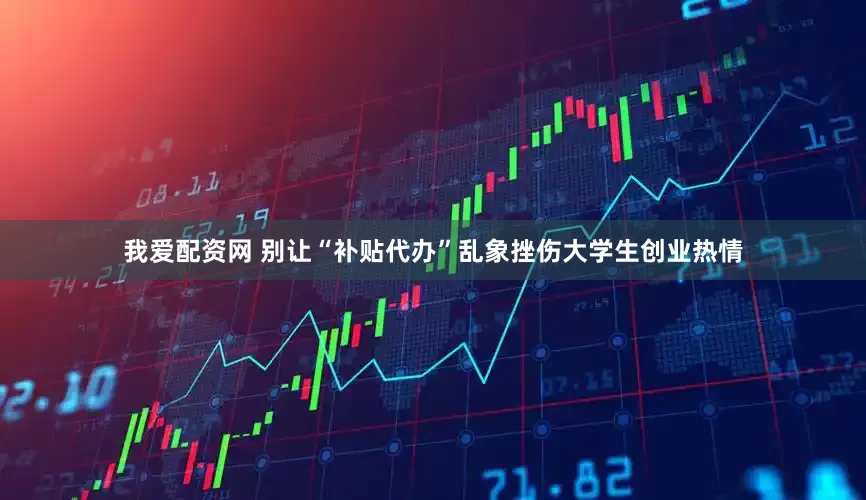 我爱配资网 别让“补贴代办”乱象挫伤大学生创业热情