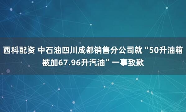 西科配资 中石油四川成都销售分公司就“50升油箱被加67.96升汽油”一事致歉