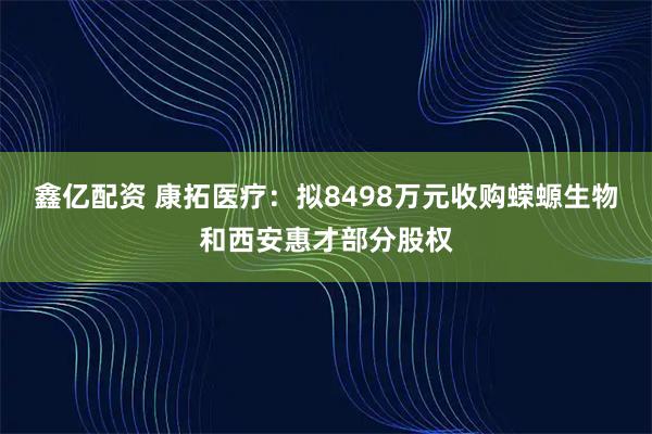鑫亿配资 康拓医疗:拟8498万元收购蝾螈生物和西安惠才部分股权