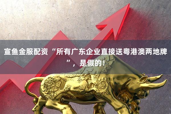 宣鱼金服配资 “所有广东企业直接送粤港澳两地牌”,是假的!