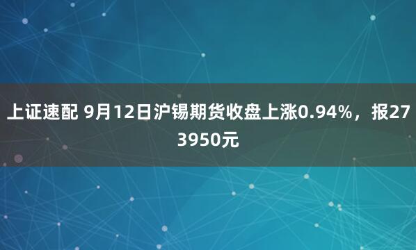 上证速配 9月12日沪锡期货收盘上涨0.94%,报273950元