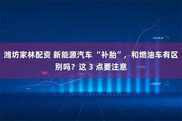 潍坊家林配资 新能源汽车 “补胎”,和燃油车有区别吗?这 3 点要注意