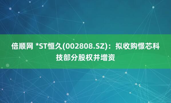 倍顺网 *ST恒久(002808.SZ):拟收购憬芯科技部分股权并增资