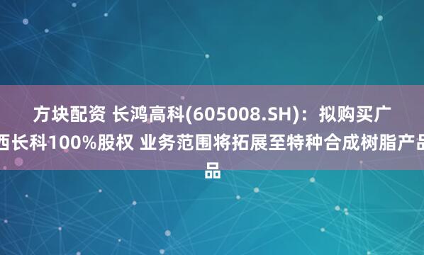 方块配资 长鸿高科(605008.SH):拟购买广西长科100%股权 业务范围将拓展至特种合成树脂产品