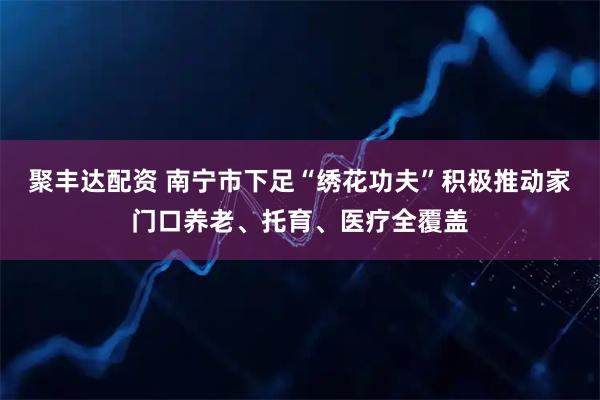聚丰达配资 南宁市下足“绣花功夫”积极推动家门口养老、托育、医疗全覆盖
