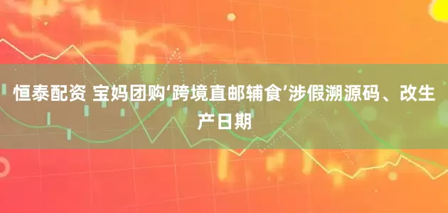恒泰配资 宝妈团购‘跨境直邮辅食’涉假溯源码、改生产日期