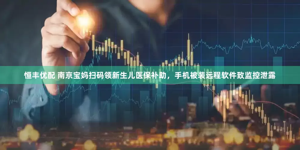 恒丰优配 南京宝妈扫码领新生儿医保补助，手机被装远程软件致监控泄露