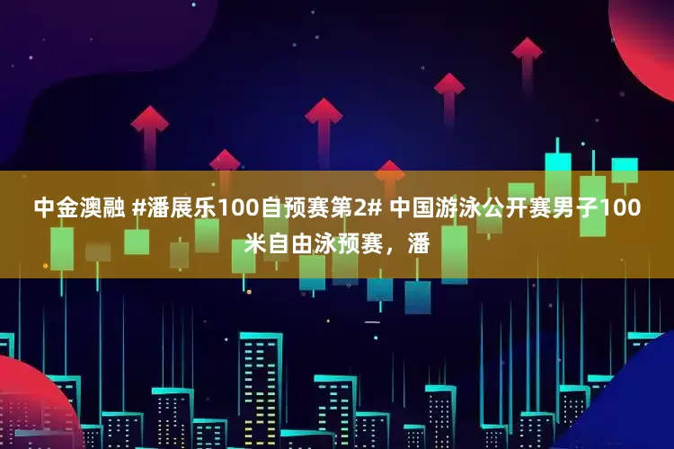 中金澳融 #潘展乐100自预赛第2# 中国游泳公开赛男子100米自由泳预赛，潘