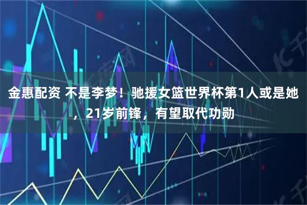 金惠配资 不是李梦！驰援女篮世界杯第1人或是她，21岁前锋，有望取代功勋