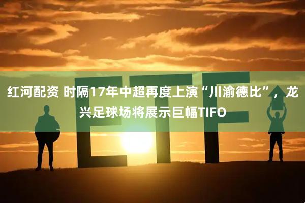 红河配资 时隔17年中超再度上演“川渝德比”，龙兴足球场将展示巨幅TIFO
